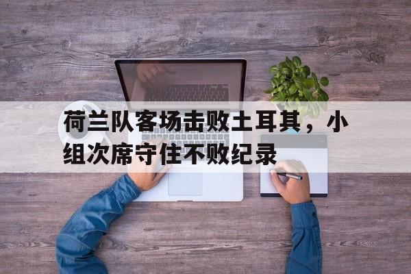 大发娱乐官方网站-关于荷兰队客场击败土耳其，小组次席守住不败纪录的信息
