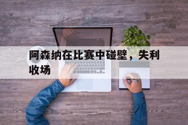 大发娱乐官方网站-阿森纳在比赛中碰壁，失利收场