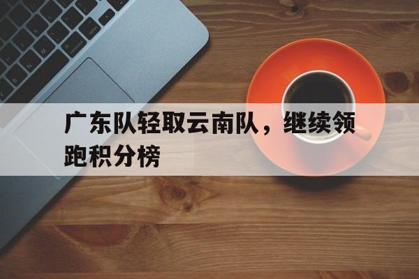 大发娱乐登录入口-广东队轻取云南队，继续领跑积分榜的简单介绍