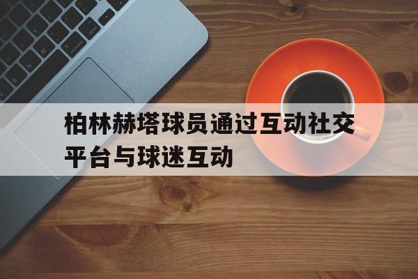 大发娱乐官网-关于柏林赫塔球员通过互动社交平台与球迷互动的信息