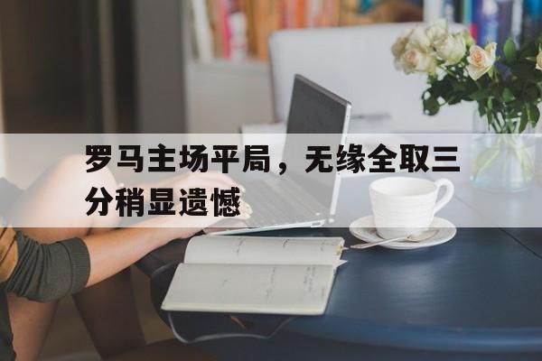 大发娱乐平台-关于罗马主场平局，无缘全取三分稍显遗憾的信息