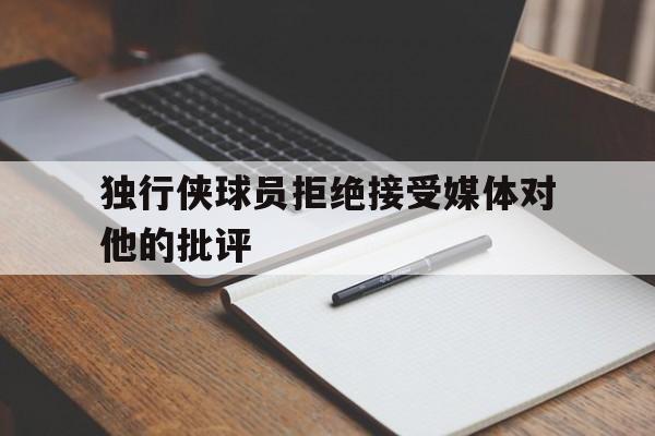大发娱乐-独行侠球员拒绝接受媒体对他的批评的简单介绍